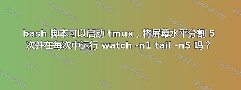 bash 脚本可以启动 tmux，将屏幕水平分割 5 次并在每次中运行 watch -n1 tail -n5 吗？