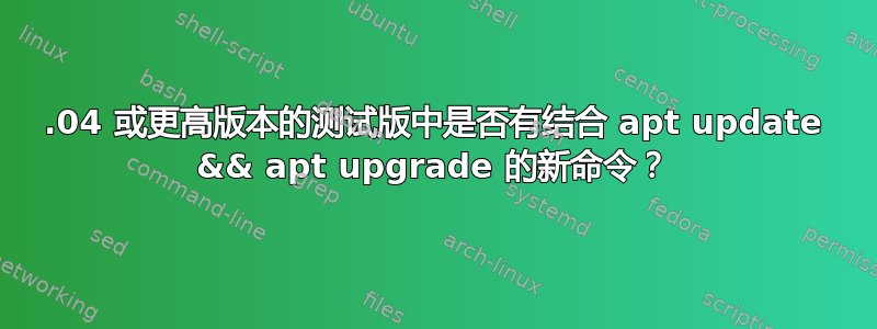 18.04 或更高版本的测试版中是否有结合 apt update && apt upgrade 的新命令？