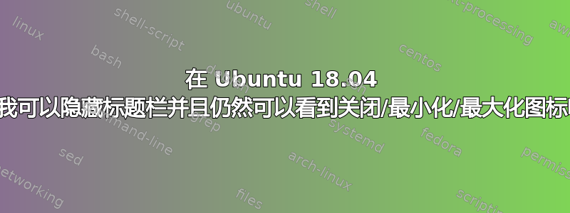 在 Ubuntu 18.04 上，我可以隐藏标题栏并且仍然可以看到关闭/最小化/最大化图标吗？