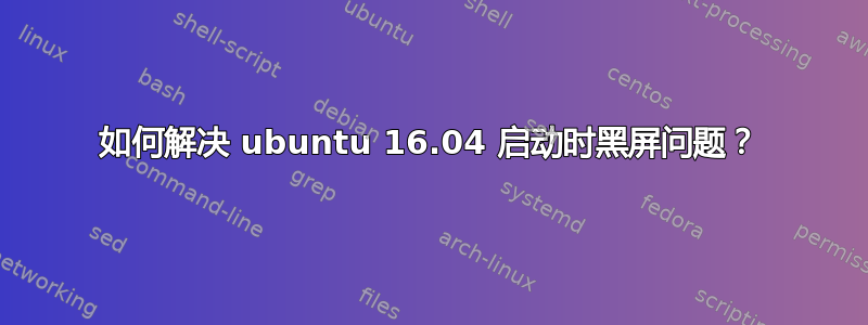 如何解决 ubuntu 16.04 启动时黑屏问题？