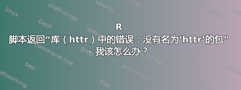 R 脚本返回“库（httr）中的错误：没有名为‘httr’的包” - 我该怎么办？