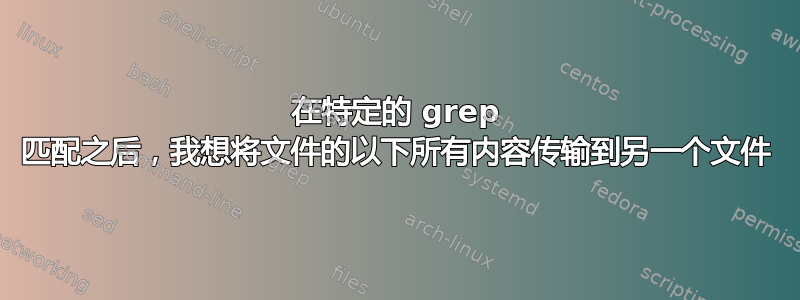 在特定的 grep 匹配之后，我想将文件的以下所有内容传输到另一个文件