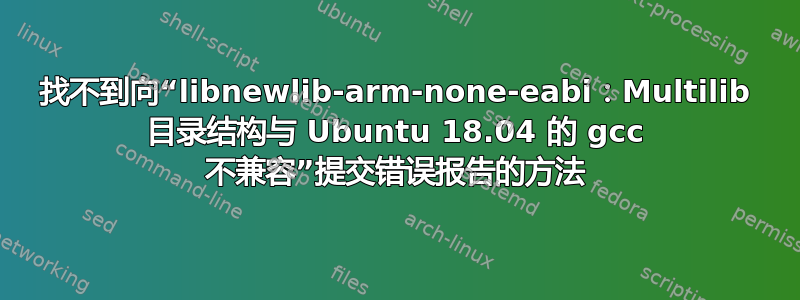 找不到向“libnewlib-arm-none-eabi：Multilib 目录结构与 Ubuntu 18.04 的 gcc 不兼容”提交错误报告的方法