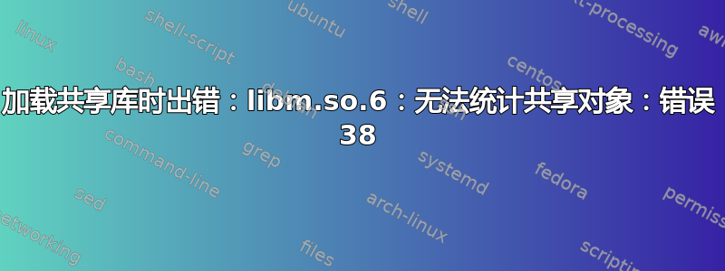 加载共享库时出错：libm.so.6：无法统计共享对象：错误 38