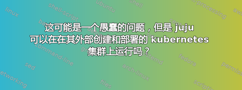 这可能是一个愚蠢的问题，但是 juju 可以在在其外部创建和部署的 kubernetes 集群上运行吗？