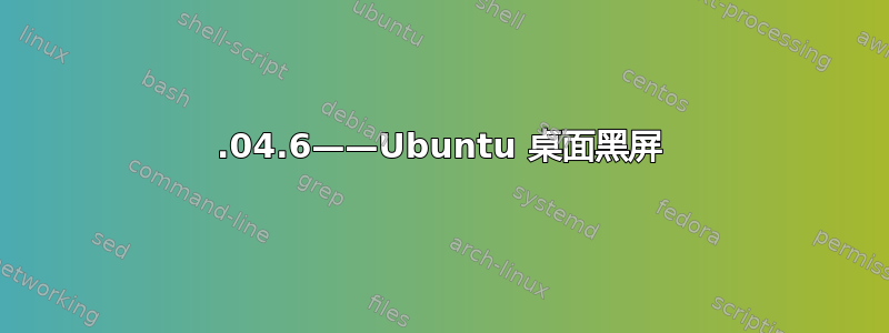 16.04.6——Ubuntu 桌面黑屏