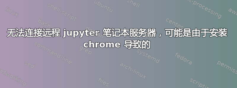 无法连接远程 jupyter 笔记本服务器，可能是由于安装 chrome 导致的