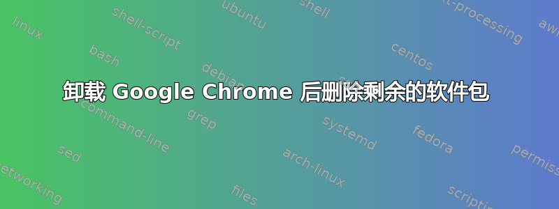 卸载 Google Chrome 后删除剩余的软件包