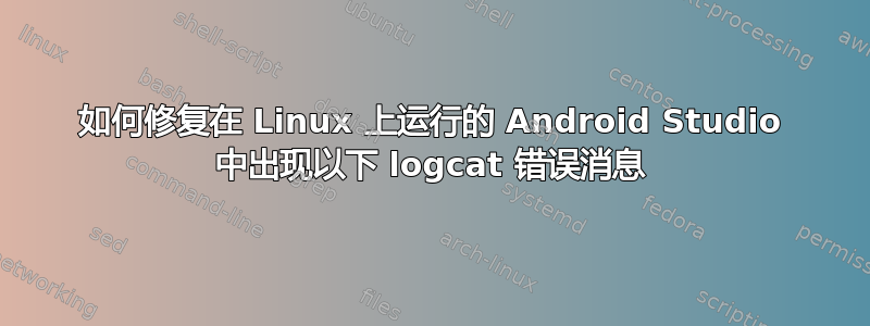 如何修复在 Linux 上运行的 Android Studio 中出现以下 logcat 错误消息