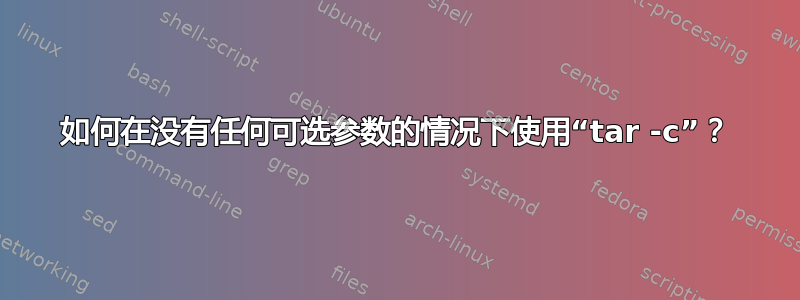 如何在没有任何可选参数的情况下使用“tar -c”？