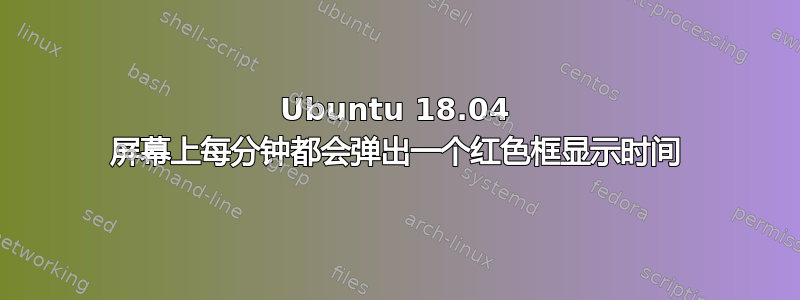 Ubuntu 18.04 屏幕上每分钟都会弹出一个红色框显示时间