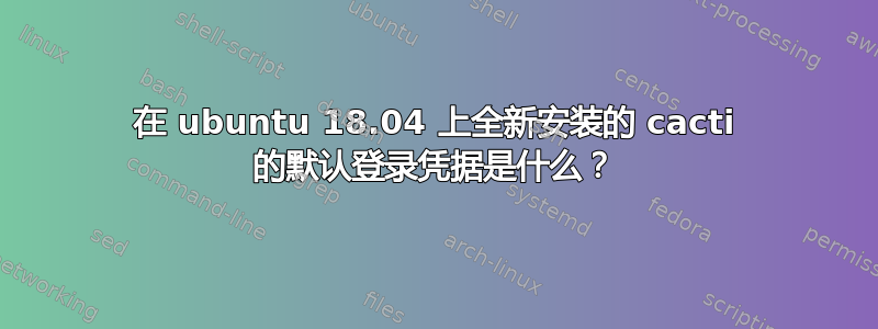 在 ubuntu 18.04 上全新安装的 cacti 的默认登录凭据是什么？