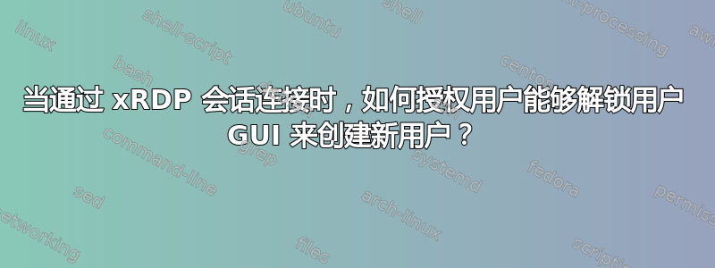 当通过 xRDP 会话连接时，如何授权用户能够解锁用户 GUI 来创建新用户？