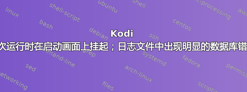 Kodi 首次运行时在启动画面上挂起；日志文件中出现明显的数据库错误