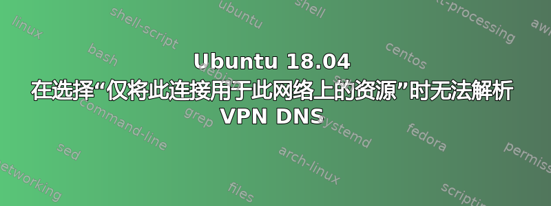 Ubuntu 18.04 在选择“仅将此连接用于此网络上的资源”时无法解析 VPN DNS