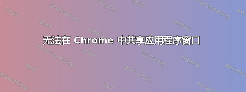 无法在 Chrome 中共享应用程序窗口