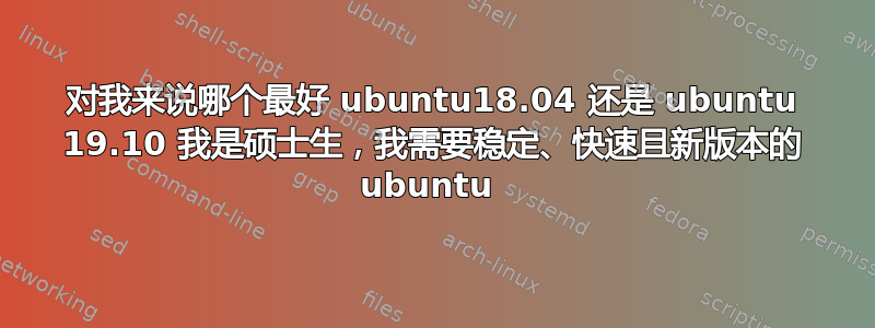 对我来说哪个最好 ubuntu18.04 还是 ubuntu 19.10 我是硕士生，我需要稳定、快速且新版本的 ubuntu 