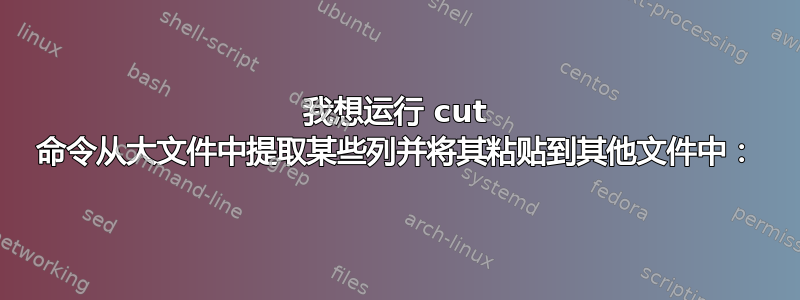 我想运行 cut 命令从大文件中提取某些列并将其粘贴到其他文件中：