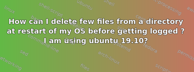 How can I delete few files from a directory at restart of my OS before getting logged ? I am using ubuntu 19.10?