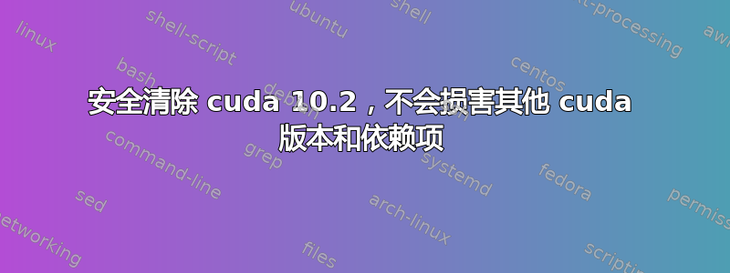 安全清除 cuda 10.2，不会损害其他 cuda 版本和依赖项