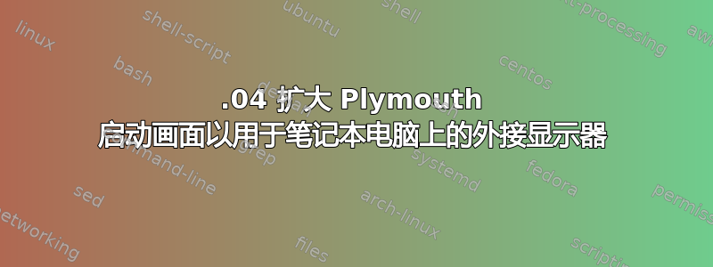 18.04 扩大 Plymouth 启动画面以用于笔记本电脑上的外接显示器