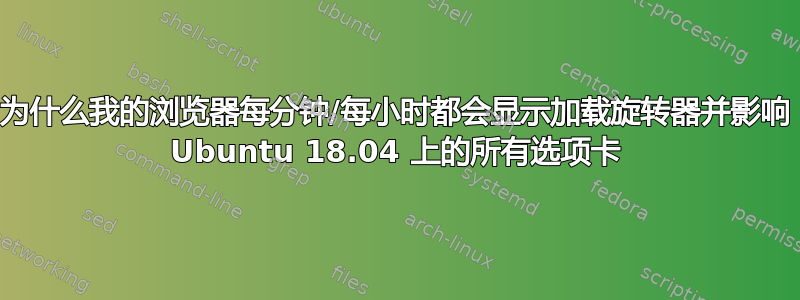 为什么我的浏览器每分钟/每小时都会显示加载旋转器并影响 Ubuntu 18.04 上的所有选项卡