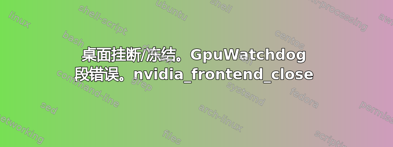 桌面挂断/冻结。GpuWatchdog 段错误。nvidia_frontend_close