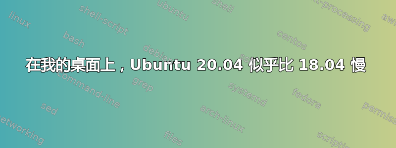 在我的桌面上，Ubuntu 20.04 似乎比 18.04 慢