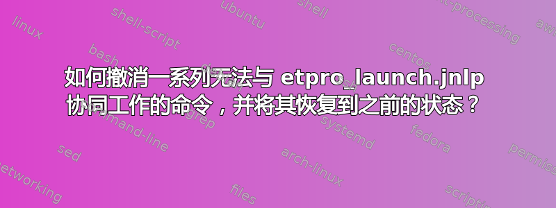 如何撤消一系列无法​​与 etpro_launch.jnlp 协同工作的命令，并将其恢复到之前的状态？