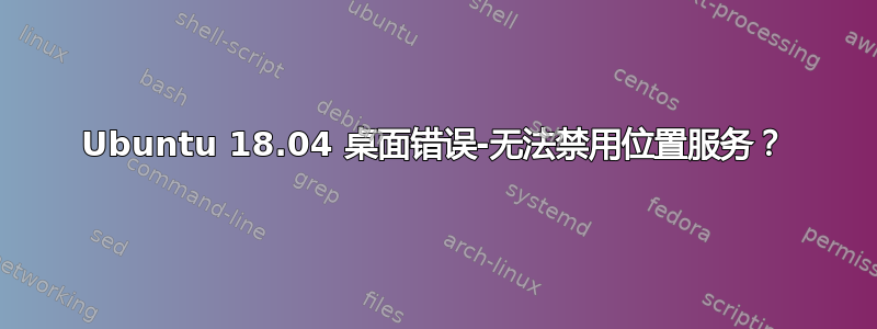 Ubuntu 18.04 桌面错误-无法禁用位置服务？