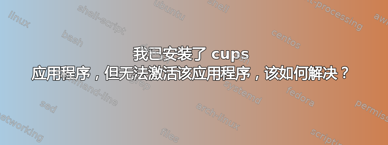 我已安装了 cups 应用程序，但无法激活该应用程序，该如何解决？