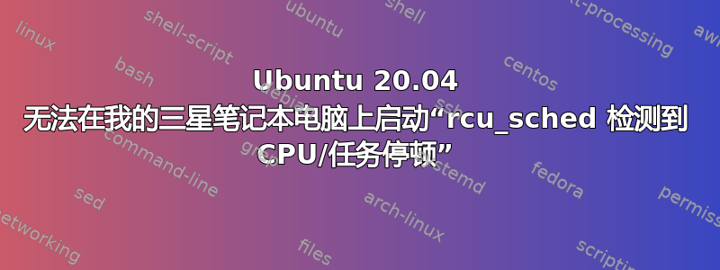 Ubuntu 20.04 无法在我的三星笔记本电脑上启动“rcu_sched 检测到 CPU/任务停顿”