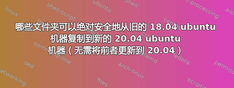 哪些文件夹可以绝对安全地从旧的 18.04 ubuntu 机器复制到新的 20.04 ubuntu 机器（无需将前者更新到 20.04）