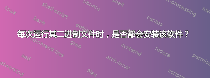 每次运行其二进制文件时，是否都会安装该软件？