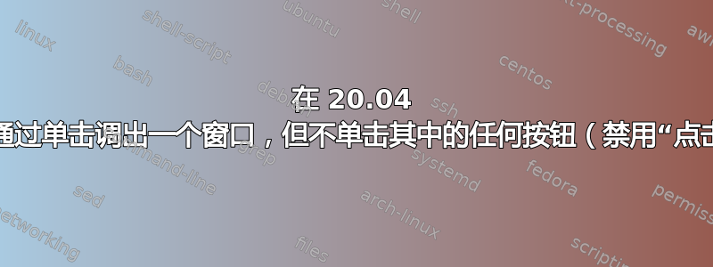 在 20.04 中，通过单击调出一个窗口，但不单击其中的任何按钮（禁用“点击”）