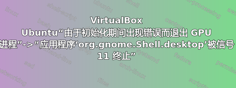 VirtualBox Ubuntu“由于初始化期间出现错误而退出 GPU 进程”->“应用程序‘org.gnome.Shell.desktop’被信号 11 终止”