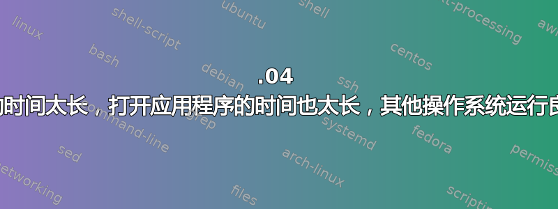 20.04 启动时间太长，打开应用程序的时间也太长，其他操作系统运行良好