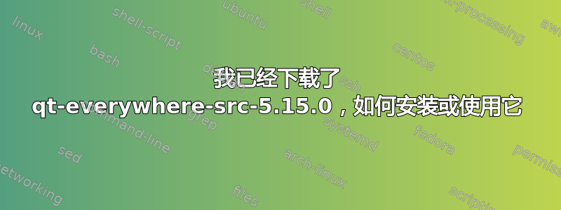 我已经下载了 qt-everywhere-src-5.15.0，如何安装或使用它