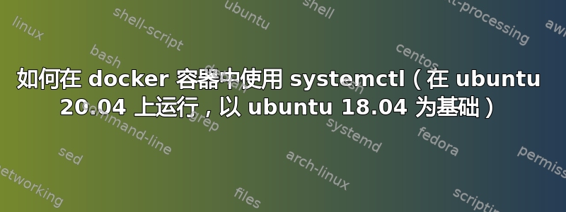 如何在 docker 容器中使用 systemctl（在 ubuntu 20.04 上运行，以 ubuntu 18.04 为基础）