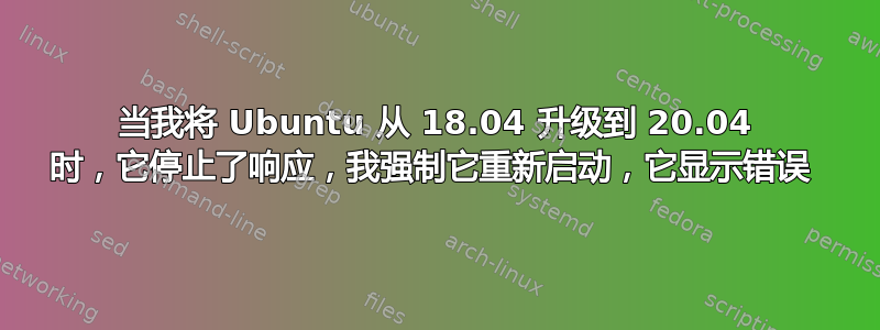 当我将 Ubuntu 从 18.04 升级到 20.04 时，它停止了响应，我强制它重新启动，它显示错误 