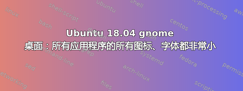 Ubuntu 18.04 gnome 桌面：所有应用程序的所有图标、字体都非常小