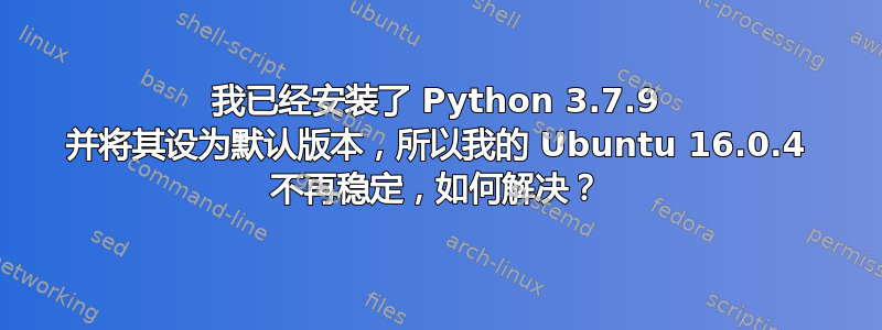 我已经安装了 Python 3.7.9 并将其设为默认版本，所以我的 Ubuntu 16.0.4 不再稳定，如何解决？