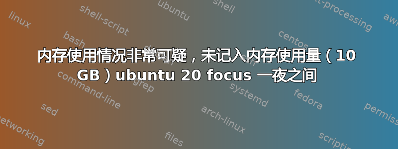 内存使用情况非常可疑，未记入内存使用量（10 GB）ubuntu 20 focus 一夜之间