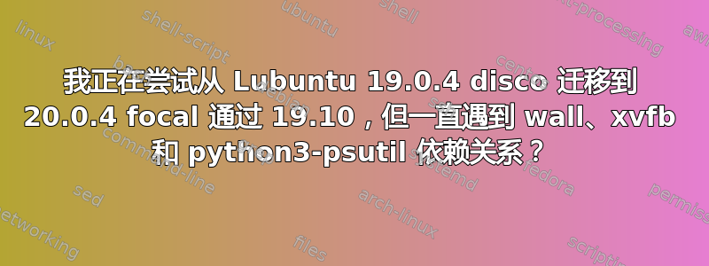 我正在尝试从 Lubuntu 19.0.4 disco 迁移到 20.0.4 focal 通过 19.10，但一直遇到 wall、xvfb 和 python3-psutil 依赖关系？