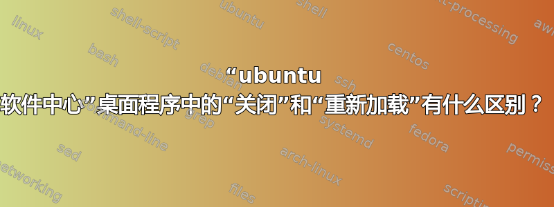 “ubuntu 软件中心”桌面程序中的“关闭”和“重新加载”有什么区别？