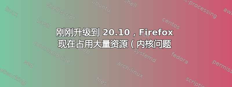 刚刚升级到 20.10，Firefox 现在占用大量资源（内核问题