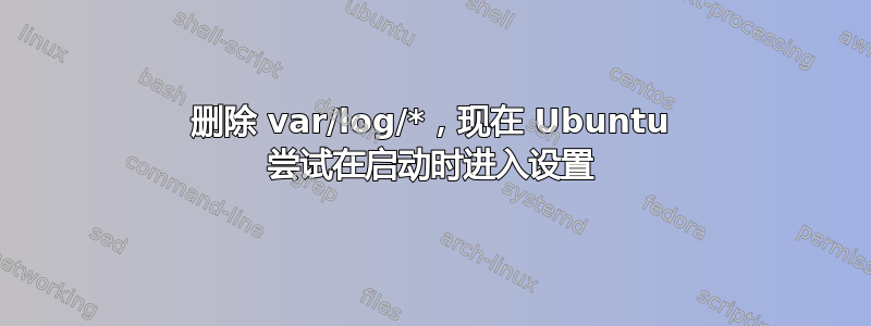 删除 var/log/*，现在 Ubuntu 尝试在启动时进入设置