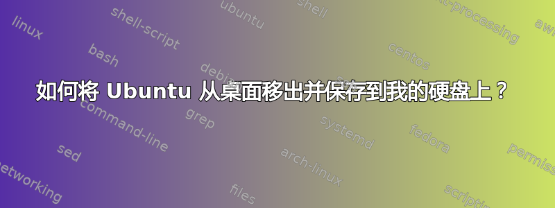 如何将 Ubuntu 从桌面移出并保存到我的硬盘上？