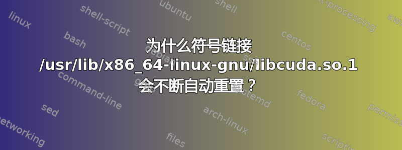 为什么符号链接 /usr/lib/x86_64-linux-gnu/libcuda.so.1 会不断自动重置？