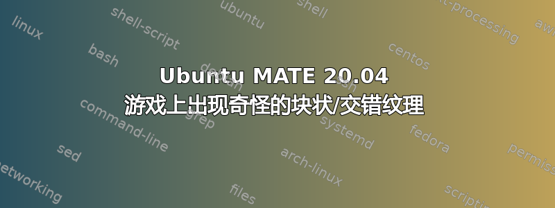 Ubuntu MATE 20.04 游戏上出现奇怪的块状/交错纹理